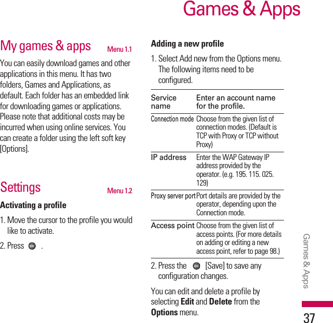 My games &amp; apps Menu 1.1You can easily download games and otherapplications in this menu. It has twofolders, Games and Applications, asdefault. Each folder has an embedded linkfor downloading games or applications.Please note that additional costs may beincurred when using online services. Youcan create a folder using the left soft key[Options].Settings Menu 1.2Activating a profile1. Move the cursor to the profile you wouldlike to activate.2. Press .Adding a new profile1. Select Add new from the Options menu.The following items need to beconfigured.Service  Enter an account namename for the profile.Connection modeChoose from the given list ofconnection modes. (Default isTCP with Proxy or TCP withoutProxy)IP addressEnter the WAP Gateway IPaddress provided by theoperator. (e.g. 195. 115. 025.129)Proxy server portPort details are provided by theoperator, depending upon theConnection mode.Access pointChoose from the given list ofaccess points. (For more detailson adding or editing a newaccess point, refer to page 98.)2. Press the  [Save] to save anyconfiguration changes.You can edit and delete a profile byselecting Edit and Delete from theOptions menu.Games &amp; AppsGames &amp; Apps37