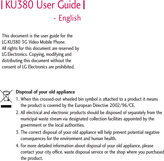 KU380 User Guide- EnglishDisposal of your old appliance1. When this crossed-out wheeled bin symbol is attached to a product it means the product is covered by the European Directive 2002/96/CE.2. All electrical and electronic products should be disposed of separately from themunicipal waste stream via designated collection facilities appointed by thegovernment or the local authorities.3. The correct disposal of your old appliance will help prevent potential negativeconsequences for the environment and human health.4. For more detailed information about disposal of your old appliance, pleasecontact your city office, waste disposal service or the shop where you purchasedthe product.This document is the user guide for the LG KU380 3G Video Mobile Phone. All rights for this document are reserved by LG Electronics. Copying, modifying anddistributing this document without theconsent of LG Electronics are prohibited.