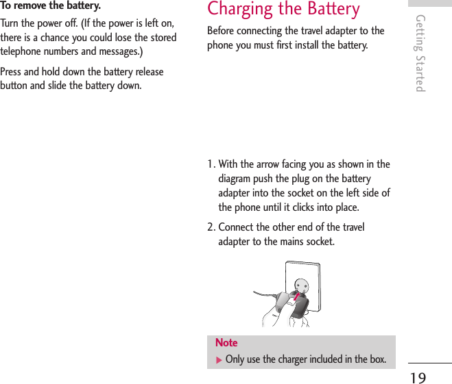 To remove the battery.Turn the power off. (If the power is left on,there is a chance you could lose the storedtelephone numbers and messages.)Press and hold down the battery releasebutton and slide the battery down. Charging the BatteryBefore connecting the travel adapter to thephone you must first install the battery.1. With the arrow facing you as shown in thediagram push the plug on the batteryadapter into the socket on the left side ofthe phone until it clicks into place.2. Connect the other end of the traveladapter to the mains socket. Getting Started19Note]Only use the charger included in the box.