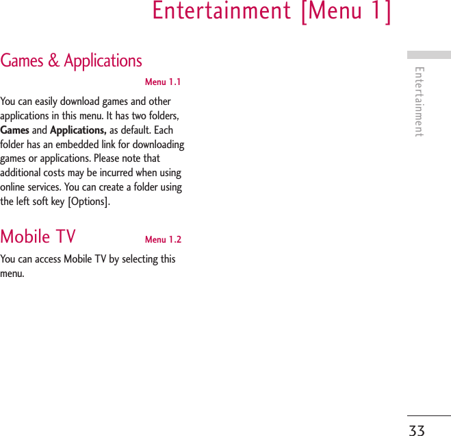 EntertainmentEntertainment [Menu 1]33Games &amp; ApplicationsMenu 1.1You can easily download games and otherapplications in this menu. It has two folders,Games and Applications, as default. Eachfolder has an embedded link for downloadinggames or applications. Please note thatadditional costs may be incurred when usingonline services. You can create a folder usingthe left soft key [Options].Mobile TV Menu 1.2You can access Mobile TV by selecting thismenu. 
