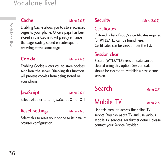 Vodafone live! 36Vodafone live!Cache  (Menu 2.6.5) Enabling Cache allows you to store accessedpages to your phone. Once a page has beenstored in the Cache it will greatly enhancethe page loading speed on subsequentbrowsing of the same page.Cookie  (Menu 2.6.6)Enabling Cookie allows you to store cookiessent from the server. Disabling this functionwill prevent cookies from being stored onyour phone.JavaScript  (Menu 2.6.7)Select whether to turn JavaScript On or Off.Reset settings  (Menu 2.6.8)Select this to reset your phone to its defaultbrowser configuration.Security  (Menu 2.6.9)CertificatesIf stored, a list of root/ca certificates requiredfor WTLS/TLS can be found here.Certificates can be viewed from the list.Session clearSecure (WTLS/TLS) session data can becleared using this option. Session datashould be cleared to establish a new securesession.Search Menu 2.7Mobile TV Menu 2.8Use this menu to access the online TVservice. You can watch TV and use variousMobile TV services. For further details, pleasecontact your Service Provider.