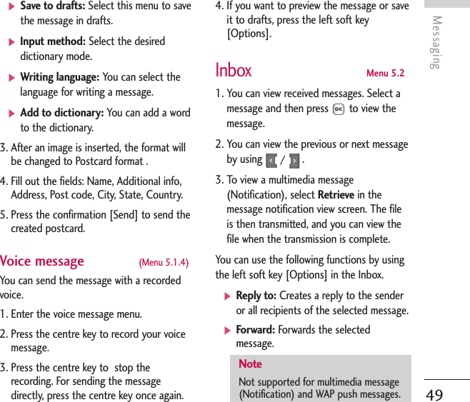 Messaging49]Save to drafts: Select this menu to savethe message in drafts.]Input method: Select the desireddictionary mode.]Writing language: You can select thelanguage for writing a message.]Add to dictionary: You can add a wordto the dictionary.3. After an image is inserted, the format willbe changed to Postcard format .4. Fill out the fields: Name, Additional info,Address, Post code, City, State, Country.5. Press the confirmation [Send] to send thecreated postcard.Voice message  (Menu 5.1.4)You can send the message with a recordedvoice.1. Enter the voice message menu.2. Press the centre key to record your voicemessage.3. Press the centre key to  stop therecording. For sending the messagedirectly, press the centre key once again.4. If you want to preview the message or saveit to drafts, press the left soft key[Options].InboxMenu 5.21. You can view received messages. Select amessage and then press to view themessage.2. You can view the previous or next messageby using /  .3. To view a multimedia message(Notification), select Retrieve in themessage notification view screen. The fileis then transmitted, and you can view thefile when the transmission is complete.You can use the following functions by usingthe left soft key [Options] in the Inbox.]Reply to: Creates a reply to the senderor all recipients of the selected message.]Forward: Forwards the selectedmessage. NoteNot supported for multimedia message(Notification) and WAP push messages.