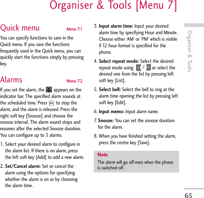 Organiser &amp; ToolsOrganiser &amp; Tools [Menu 7]65Quick menu  Menu 7.1You can specify functions to save in theQuick menu. If you save the functionsfrequently used in the Quick menu, you canquickly start the functions simply by pressingkey.Alarms  Menu 7.2If you set the alarm, the  appears on theindicator bar. The specified alarm sounds atthe scheduled time. Press to stop thealarm, and the alarm is released. Press theright soft key [Snooze] and choose thesnooze interval. The alarm sound stops andresumes after the selected Snooze duration.You can configure up to 5 alarms.1. Select your desired alarm to configure inthe alarm list. If there is no alarm, pressthe left soft key [Add] to add a new alarm.2. Set/Cancel alarm: Set or cancel thealarm using the options for specifyingwhether the alarm is on or by choosingthe alarm time.3. Input alarm time: Input your desiredalarm time by specifying Hour and Minute.Choose either ‘AM’ or ‘PM’ which is visibleif 12 hour format is specified for thephone.4. Select repeat mode: Select the desiredrepeat mode using  /  or select thedesired one from the list by pressing leftsoft key [List].5. Select bell: Select the bell to ring at thealarm time opening the list by pressing leftsoft key [Edit].6. Input memo: Input alarm name.7.   Snooze: You can set the snooze durationfor the alarm.8. When you have finished setting the alarm,press the centre key [Save].NoteThe alarm will go off even when the phoneis switched off.