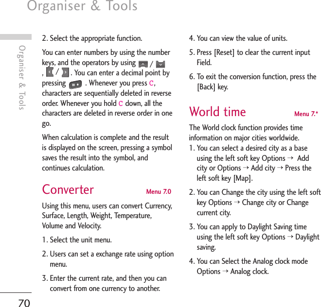 Organiser &amp; Tools70Organiser &amp; Tools2. Select the appropriate function.You can enter numbers by using the numberkeys, and the operators by using  /,/  . You can enter a decimal point bypressing . Whenever you press C,characters are sequentially deleted in reverseorder. Whenever you hold Cdown, all thecharacters are deleted in reverse order in onego.When calculation is complete and the resultis displayed on the screen, pressing a symbolsaves the result into the symbol, andcontinues calculation.Converter  Menu 7.0Using this menu, users can convert Currency,Surface, Length, Weight, Temperature,Volume and Velocity.1. Select the unit menu.2. Users can set a exchange rate using optionmenu.3. Enter the current rate, and then you canconvert from one currency to another.4. You can view the value of units.5. Press [Reset] to clear the current inputField.6. To exit the conversion function, press the[Back] key.World time  Menu 7.*The World clock function provides timeinformation on major cities worldwide.1. You can select a desired city as a baseusing the left soft key Options &gt; Addcity or Options &gt;Add city &gt;Press theleft soft key [Map].2. You can Change the city using the left softkey Options &gt;Change city or Changecurrent city.3. You can apply to Daylight Saving timeusing the left soft key Options &gt;Daylightsaving.4. You can Select the Analog clock modeOptions &gt;Analog clock.