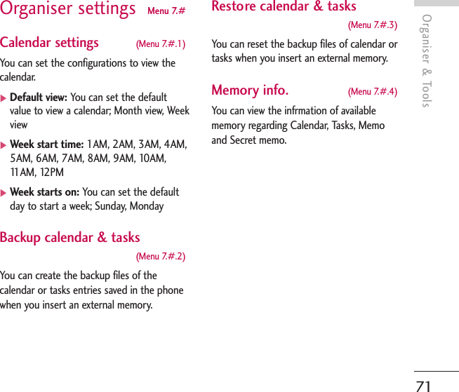 Organiser &amp; Tools71Organiser settings  Menu 7.#Calendar settings  (Menu 7.#.1)You can set the configurations to view thecalendar.]Default view: You can set the defaultvalue to view a calendar; Month view, Weekview]Week start time: 1AM, 2AM, 3AM, 4AM,5AM, 6AM, 7AM, 8AM, 9AM, 10AM,11AM, 12PM]Week starts on: You can set the defaultday to start a week; Sunday, MondayBackup calendar &amp; tasks(Menu 7.#.2)You can create the backup files of thecalendar or tasks entries saved in the phonewhen you insert an external memory.Restore calendar &amp; tasks(Menu 7.#.3)You can reset the backup files of calendar ortasks when you insert an external memory.Memory info. (Menu 7.#.4)You can view the infrmation of availablememory regarding Calendar, Tasks, Memoand Secret memo.