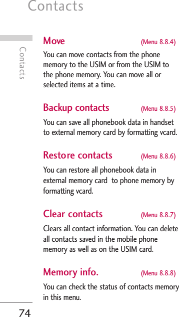 Contacts74ContactsMove (Menu 8.8.4)You can move contacts from the phonememory to the USIM or from the USIM tothe phone memory. You can move all orselected items at a time. Backup contacts (Menu 8.8.5)You can save all phonebook data in handsetto external memory card by formatting vcard.Restore contacts (Menu 8.8.6)You can restore all phonebook data inexternal memory card  to phone memory byformatting vcard.Clear contacts (Menu 8.8.7)Clears all contact information. You can deleteall contacts saved in the mobile phonememory as well as on the USIM card.Memory info.  (Menu 8.8.8)You can check the status of contacts memoryin this menu.