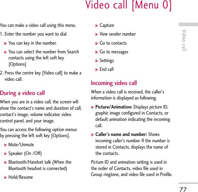 Video callVideo call [Menu 0]77You can make a video call using this menu. 1. Enter the number you want to dial.]You can key in the number.]You can select the number from Searchcontacts using the left soft key[Options]2. Press the centre key [Video call] to make avideo call.During a video callWhen you are in a video call, the screen willshow the contact&apos;s name and duration of call,contact&apos;s image, volume indicator, videocontrol panel, and your image.You can access the following option menusby pressing the left soft key [Options].]Mute/Unmute]Speaker (On /Off)]Bluetooth/Handset talk (When theBluetooth headset is connected)]Hold/Resume]Capture]View sender number]Go to contacts]Go to messages]Settings]End callIncoming video callWhen a video call is received, the caller&apos;sinformation is displayed as following.]Picture/Animation: Displays picture ID,graphic image configured in Contacts, ordefault animation indicating the incomingcall.]Caller&apos;s name and number: Showsincoming caller&apos;s number. If the number isstored in Contacts, displays the name ofthe contacts.Picture ID and animation setting is used inthe order of Contacts, video file used inGroup ringtone, and video file used in Profile.