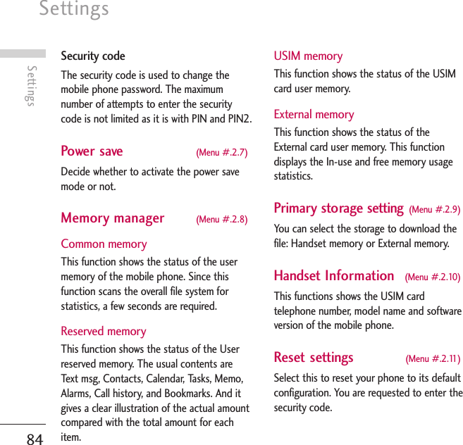 Settings84SettingsSecurity codeThe security code is used to change themobile phone password. The maximumnumber of attempts to enter the securitycode is not limited as it is with PIN and PIN2.Power save (Menu #.2.7)Decide whether to activate the power savemode or not. Memory manager (Menu #.2.8)Common memoryThis function shows the status of the usermemory of the mobile phone. Since thisfunction scans the overall file system forstatistics, a few seconds are required.Reserved memoryThis function shows the status of the Userreserved memory. The usual contents areText msg, Contacts, Calendar, Tasks, Memo,Alarms, Call history, and Bookmarks. And itgives a clear illustration of the actual amountcompared with the total amount for eachitem.USIM memoryThis function shows the status of the USIMcard user memory.External memoryThis function shows the status of theExternal card user memory. This functiondisplays the In-use and free memory usagestatistics.Primary storage setting (Menu #.2.9)You can select the storage to download thefile: Handset memory or External memory.Handset Information (Menu #.2.10)This functions shows the USIM cardtelephone number, model name and softwareversion of the mobile phone.Reset settings (Menu #.2.11)Select this to reset your phone to its defaultconfiguration. You are requested to enter thesecurity code.