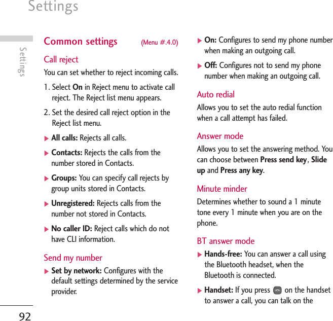 Settings92SettingsCommon settings (Menu #.4.0)Call rejectYou can set whether to reject incoming calls.1. Select On in Reject menu to activate callreject. The Reject list menu appears.2. Set the desired call reject option in theReject list menu.]All calls: Rejects all calls.]Contacts: Rejects the calls from thenumber stored in Contacts.]Groups: You can specify call rejects bygroup units stored in Contacts.]Unregistered: Rejects calls from thenumber not stored in Contacts.]No caller ID: Reject calls which do nothave CLI information.Send my number]Set by network: Configures with thedefault settings determined by the serviceprovider.]On: Configures to send my phone numberwhen making an outgoing call.]Off: Configures not to send my phonenumber when making an outgoing call.Auto redialAllows you to set the auto redial functionwhen a call attempt has failed.Answer modeAllows you to set the answering method. Youcan choose between Press send key, Slideup and Press any key.Minute minderDetermines whether to sound a 1 minutetone every 1 minute when you are on thephone.BT answer mode]Hands-free: You can answer a call usingthe Bluetooth headset, when theBluetooth is connected.]Handset: If you press on the handsetto answer a call, you can talk on the