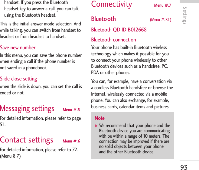 Settings93handset. If you press the Bluetoothheadset key to answer a call, you can talkusing the Bluetooth headset.This is the initial answer mode selection. Andwhile talking, you can switch from handset toheadset or from headset to handset.Save new numberIn this menu, you can save the phone numberwhen ending a call if the phone number isnot saved in a phonebook.Slide close setting when the slide is down, you can set the call isended or not.Messaging settingsMenu #.5For detailed information, please refer to page51 .Contact settings Menu #.6For detailed information, please refer to 72.(Menu 8.7)Connectivity Menu #.7Bluetooth  (Menu #.7.1)Bluetooth QD ID B012668Bluetooth connectionYour phone has built-in Bluetooth wirelesstechnology which makes it possible for youto connect your phone wirelessly to otherBluetooth devices such as a handsfree, PC,PDA or other phones.You can, for example, have a conversation viaa cordless Bluetooth handsfree or browse theInternet, wirelessly connected via a mobilephone. You can also exchange, for example,business cards, calendar items and pictures.Note]We recommend that your phone and theBluetooth device you are communicatingwith be within a range of 10 meters. Theconnection may be improved if there areno solid objects between your phoneand the other Bluetooth device.