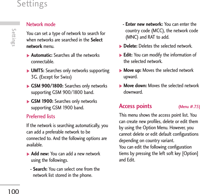 Settings100SettingsNetwork modeYou can set a type of network to search forwhen networks are searched in the Selectnetwork menu. ]Automatic: Searches all the networksconnectable.]UMTS: Searches only networks supporting3G. (Except for Swiss)]GSM 900/1800: Searches only networkssupporting GSM 900/1800 band.]GSM 1900: Searches only networkssupporting GSM 1900 band.Preferred listsIf the network is searching automatically, youcan add a preferable network to beconnected to. And the following options areavailable.]Add new: You can add a new networkusing the followings.- Search: You can select one from thenetwork list stored in the phone.- Enter new network: You can enter thecountry code (MCC), the network code(MNC) and RAT to add.]Delete: Deletes the selected network.]Edit: You can modify the information ofthe selected network.]Move up: Moves the selected networkupward.]Move down: Moves the selected networkdownward.Access points  (Menu #.7.5)This menu shows the access point list. Youcan create new profiles, delete or edit themby using the Option Menu. However, youcannot delete or edit default configurationsdepending on country variant.You can edit the following configurationtiems by pressing the left soft key [Option]and Edit.