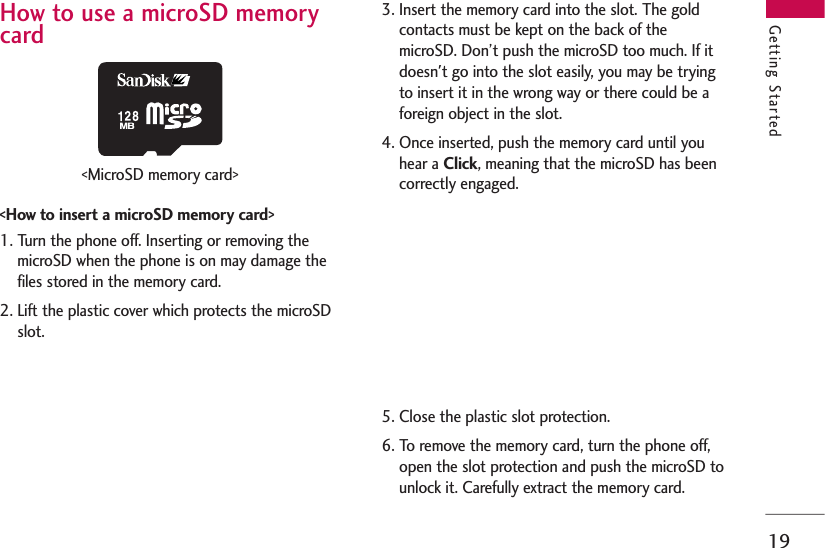 19Getting StartedHow to use a microSD memorycard&lt;How to insert a microSD memory card&gt;1. Turn the phone off. Inserting or removing themicroSD when the phone is on may damage thefiles stored in the memory card.2. Lift the plastic cover which protects the microSDslot.3. Insert the memory card into the slot. The goldcontacts must be kept on the back of themicroSD. Don’t push the microSD too much. If itdoesn&apos;t go into the slot easily, you may be tryingto insert it in the wrong way or there could be aforeign object in the slot.4. Once inserted, push the memory card until youhear a Click, meaning that the microSD has beencorrectly engaged.5. Close the plastic slot protection.6. To remove the memory card, turn the phone off,open the slot protection and push the microSD tounlock it. Carefully extract the memory card.&lt;MicroSD memory card&gt;