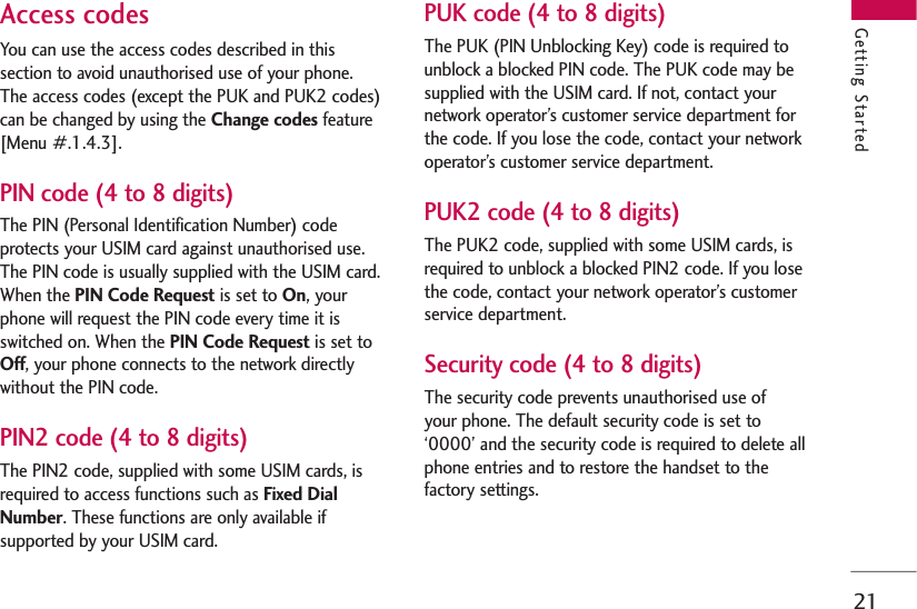 21Getting StartedAccess codesYou can use the access codes described in thissection to avoid unauthorised use of your phone.The access codes (except the PUK and PUK2 codes)can be changed by using the Change codes feature[Menu #.1.4.3].PIN code (4 to 8 digits)The PIN (Personal Identification Number) codeprotects your USIM card against unauthorised use.The PIN code is usually supplied with the USIM card.When the PIN Code Request is set to On, yourphone will request the PIN code every time it isswitched on. When the PIN Code Request is set toOff, your phone connects to the network directlywithout the PIN code.PIN2 code (4 to 8 digits)The PIN2 code, supplied with some USIM cards, isrequired to access functions such as Fixed DialNumber. These functions are only available ifsupported by your USIM card.PUK code (4 to 8 digits)The PUK (PIN Unblocking Key) code is required tounblock a blocked PIN code. The PUK code may besupplied with the USIM card. If not, contact yournetwork operator’s customer service department forthe code. If you lose the code, contact your networkoperator’s customer service department.PUK2 code (4 to 8 digits)The PUK2 code, supplied with some USIM cards, isrequired to unblock a blocked PIN2 code. If you losethe code, contact your network operator’s customerservice department.Security code (4 to 8 digits)The security code prevents unauthorised use of your phone. The default security code is set to‘0000’ and the security code is required to delete allphone entries and to restore the handset to thefactory settings.
