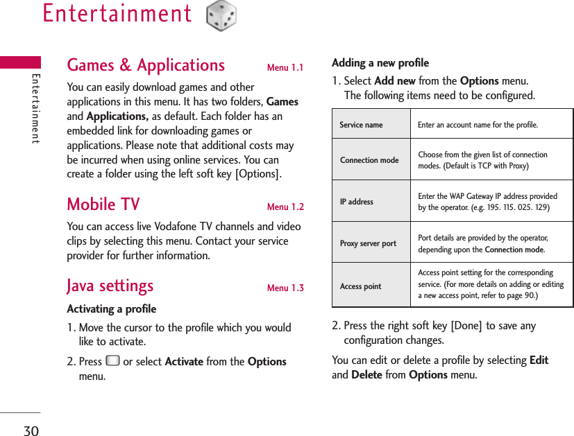 30Entertainment EntertainmentGames &amp; Applications Menu 1.1 You can easily download games and otherapplications in this menu. It has two folders, Gamesand Applications, as default. Each folder has anembedded link for downloading games orapplications. Please note that additional costs maybe incurred when using online services. You cancreate a folder using the left soft key [Options].Mobile TV Menu 1.2You can access live Vodafone TV channels and videoclips by selecting this menu. Contact your serviceprovider for further information.Java settings Menu 1.3Activating a profile1. Move the cursor to the profile which you wouldlike to activate.2. Press  or select Activate from the Optionsmenu.Adding a new profile 1. Select Add new from the Options menu. The following items need to be configured.2. Press the right soft key [Done] to save anyconfiguration changes.You can edit or delete a profile by selecting Editand Delete from Options menu.Enter an account name for the profile.Service name Choose from the given list of connectionmodes. (Default is TCP with Proxy)Connection mode Enter the WAP Gateway IP address providedby the operator. (e.g. 195. 115. 025. 129)IP addressPort details are provided by the operator,depending upon the Connection mode.Proxy server port Access point setting for the correspondingservice. (For more details on adding or editinga new access point, refer to page 90.)Access point