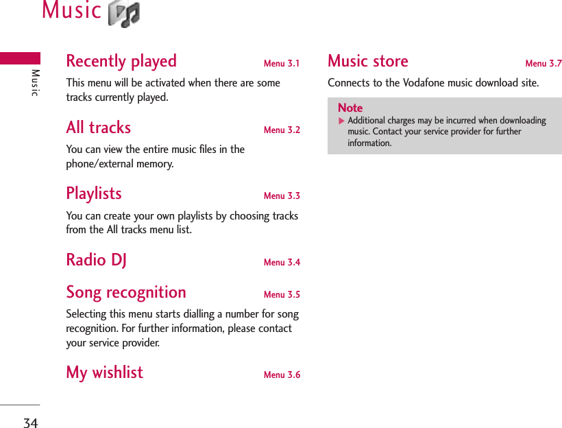 34MusicMusicRecently played  Menu 3.1This menu will be activated when there are sometracks currently played.All tracks Menu 3.2You can view the entire music files in thephone/external memory.Playlists  Menu 3.3You can create your own playlists by choosing tracksfrom the All tracks menu list.Radio DJ Menu 3.4Song recognition Menu 3.5Selecting this menu starts dialling a number for songrecognition. For further information, please contactyour service provider.My wishlist Menu 3.6Music store Menu 3.7Connects to the Vodafone music download site.Note]Additional charges may be incurred when downloadingmusic. Contact your service provider for furtherinformation.