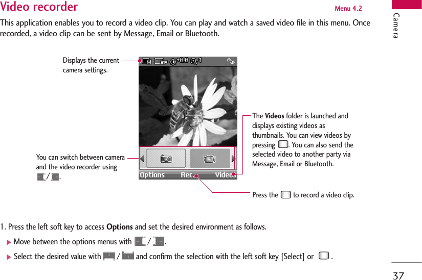 37CameraVideo recorder Menu 4.2This application enables you to record a video clip. You can play and watch a saved video file in this menu. Oncerecorded, a video clip can be sent by Message, Email or Bluetooth.1. Press the left soft key to access Options and set the desired environment as follows. ]Move between the options menus with  /  .]Select the desired value with  /  and confirm the selection with the left soft key [Select] or   .Displays the currentcamera settings.You can switch between cameraand the video recorder using/.Press the  to record a video clip. The Videosfolder is launched anddisplays existing videos asthumbnails. You can view videos bypressing  . You can also send theselected video to another party viaMessage, Email or Bluetooth.