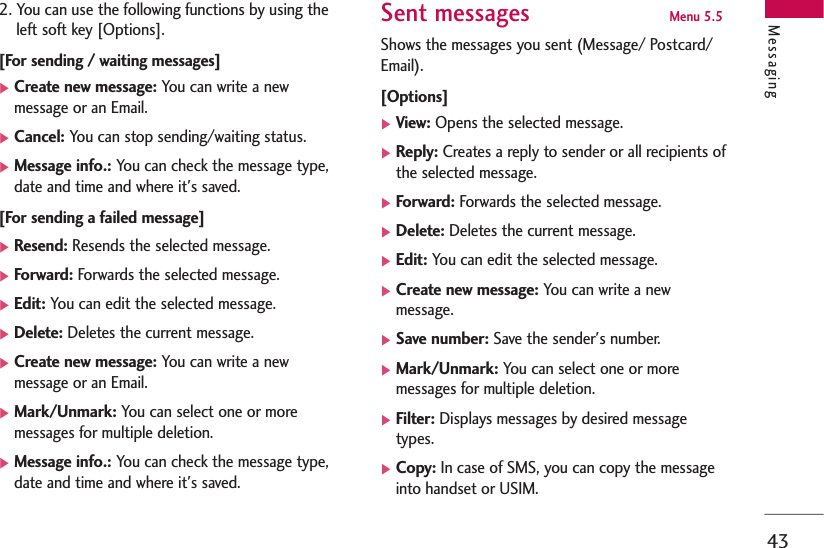 43Messaging2. You can use the following functions by using theleft soft key [Options].[For sending / waiting messages]]Create new message: You can write a newmessage or an Email.]Cancel: You can stop sending/waiting status.]Message info.: You can check the message type,date and time and where it&apos;s saved.[For sending a failed message]]Resend: Resends the selected message.]Forward: Forwards the selected message.]Edit: You can edit the selected message.]Delete: Deletes the current message.]Create new message: You can write a newmessage or an Email.]Mark/Unmark: You can select one or moremessages for multiple deletion.]Message info.: You can check the message type,date and time and where it&apos;s saved.Sent messages Menu 5.5 Shows the messages you sent (Message/ Postcard/Email).[Options]]View: Opens the selected message.]Reply: Creates a reply to sender or all recipients ofthe selected message.]Forward: Forwards the selected message.]Delete: Deletes the current message.]Edit: You can edit the selected message.]Create new message: You can write a newmessage.]Save number: Save the sender&apos;s number.]Mark/Unmark: You can select one or moremessages for multiple deletion.]Filter: Displays messages by desired messagetypes.]Copy: In case of SMS, you can copy the messageinto handset or USIM. 