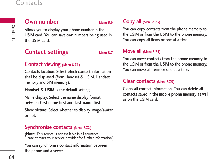 Contacts64ContactsOwn number Menu 8.6 Allows you to display your phone number in theUSIM card. You can save own numbers being used inthe USIM card.Contact settings Menu 8.7 Contact viewing (Menu 8.7.1)Contacts location: Select which contact informationshall be displayed (from Handset &amp; USIM, Handsetmemory and SIM memory).Handset &amp; USIM is the default setting.Name display: Select the name display formatbetween First name first and Last name first.Show picture: Select whether to display image/avataror not.Synchronise contacts (Menu 8.7.2)(Note: This service is not available in all countries. Please contact your service provider for further information.)You can synchronise contact information betweenthe phone and a server.Copy all (Menu 8.7.3) You can copy contacts from the phone memory tothe USIM or from the USIM to the phone memory.You can copy all items or one at a time.Move all (Menu 8.7.4) You can move contacts from the phone memory tothe USIM or from the USIM to the phone memory.You can move all items or one at a time.Clear contacts (Menu 8.7.5)Clears all contact information. You can delete allcontacts saved in the mobile phone memory as wellas on the USIM card.