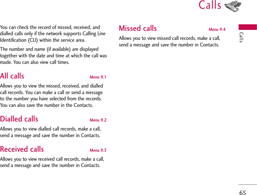 Calls65CallsYou can check the record of missed, received, anddialled calls only if the network supports Calling LineIdentification (CLI) within the service area.The number and name (if available) are displayedtogether with the date and time at which the call wasmade. You can also view call times.All calls Menu 9.1 Allows you to view the missed, received, and dialledcall records. You can make a call or send a messageto the number you have selected from the records.You can also save the number in the Contacts.Dialled calls Menu 9.2 Allows you to view dialled call records, make a call,send a message and save the number in Contacts.Received calls Menu 9.3Allows you to view received call records, make a call,send a message and save the number in Contacts.Missed calls Menu 9.4Allows you to view missed call records, make a call,send a message and save the number in Contacts.