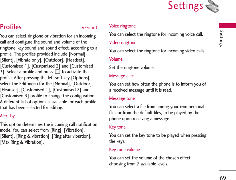 Settings69SettingsProfiles  Menu #.1You can select ringtone or vibration for an incomingcall and configure the sound and volume of theringtone, key sound and sound effect, according to aprofile. The profiles provided include [Normal],[Silent], [Vibrate only], [Outdoor], [Headset],[Customised 1], [Customised 2] and [Customised3]. Select a profile and press  to activate theprofile. After pressing the left soft key [Options],select the Edit menu for the [Normal], [Outdoor],[Headset], [Customised 1], [Customised 2] and[Customised 3] profile to change the configuration.A different list of options is available for each profilethat has been selected for editing.Alert byThis option determines the incoming call notificationmode. You can select from [Ring], [Vibration],[Silent], [Ring &amp; vibration], [Ring after vibration],[Max Ring &amp; Vibration].Voice ringtoneYou can select the ringtone for incoming voice call.Video ringtoneYou can select the ringtone for incoming video calls.VolumeSet the ringtone volume.Message alertYou can set how often the phone is to inform you ofa received message until it is read.Message toneYou can select a file from among your own personalfiles or from the default files, to be played by thephone upon receiving a message.Key toneYou can set the key tone to be played when pressingthe keys.Key tone volumeYou can set the volume of the chosen effect,choosing from 7 available levels.