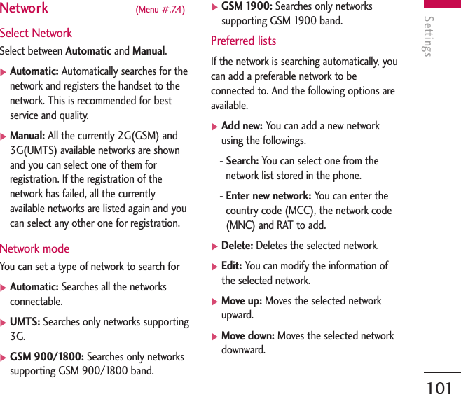 Settings101Network  (Menu #.7.4)Select NetworkSelect between Automatic and Manual.]Automatic: Automatically searches for thenetwork and registers the handset to thenetwork. This is recommended for bestservice and quality.]Manual: All the currently 2G(GSM) and3G(UMTS) available networks are shownand you can select one of them forregistration. If the registration of thenetwork has failed, all the currentlyavailable networks are listed again and youcan select any other one for registration.Network modeYou can set a type of network to search for ]Automatic: Searches all the networksconnectable.]UMTS: Searches only networks supporting3G.]GSM 900/1800: Searches only networkssupporting GSM 900/1800 band.]GSM 1900: Searches only networkssupporting GSM 1900 band.Preferred listsIf the network is searching automatically, youcan add a preferable network to beconnected to. And the following options areavailable.]Add new: You can add a new networkusing the followings.- Search: You can select one from thenetwork list stored in the phone.- Enter new network: You can enter thecountry code (MCC), the network code(MNC) and RAT to add.]Delete: Deletes the selected network.]Edit: You can modify the information ofthe selected network.]Move up: Moves the selected networkupward.]Move down: Moves the selected networkdownward.