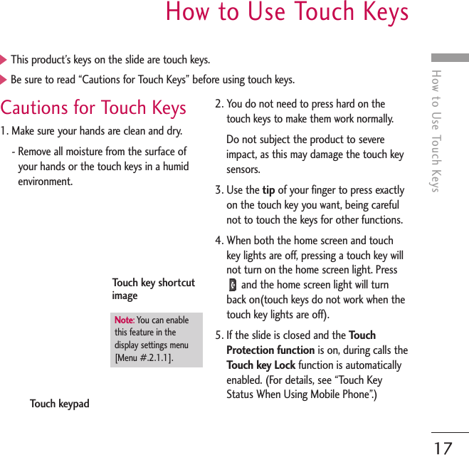 How to Use Touch KeysHow to Use Touch KeysCautions for Touch Keys1. Make sure your hands are clean and dry.- Remove all moisture from the surface ofyour hands or the touch keys in a humidenvironment.2. You do not need to press hard on thetouch keys to make them work normally.Do not subject the product to severeimpact, as this may damage the touch keysensors.3. Use the tip of your finger to press exactlyon the touch key you want, being carefulnot to touch the keys for other functions.4. When both the home screen and touchkey lights are off, pressing a touch key willnot turn on the home screen light. Pressand the home screen light will turnback on(touch keys do not work when thetouch key lights are off).5. If the slide is closed and the TouchProtection function is on, during calls theTouch key Lock function is automaticallyenabled. (For details, see “Touch KeyStatus When Using Mobile Phone”.)]This product’s keys on the slide are touch keys.]Be sure to read “Cautions for Touch Keys” before using touch keys.Touch keypadTouch key shortcutimageNote:You can enable this feature in thedisplay settings menu[Menu #.2.1.1].17