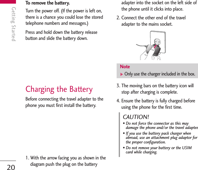 To remove the battery.Turn the power off. (If the power is left on,there is a chance you could lose the storedtelephone numbers and messages.)Press and hold down the battery releasebutton and slide the battery down. Charging the BatteryBefore connecting the travel adapter to thephone you must first install the battery.1. With the arrow facing you as shown in thediagram push the plug on the batteryadapter into the socket on the left side ofthe phone until it clicks into place.2. Connect the other end of the traveladapter to the mains socket. 3. The moving bars on the battery icon willstop after charging is complete.4. Ensure the battery is fully charged beforeusing the phone for the first time.Getting Started20Getting StartedNote]Only use the charger included in the box.CAUTION!• Do not force the connector as this maydamage the phone and/or the travel adapter.• If you use the battery pack charger whenabroad, use an attachment plug adaptor forthe proper configuration.• Do not remove your battery or the USIMcard while charging.