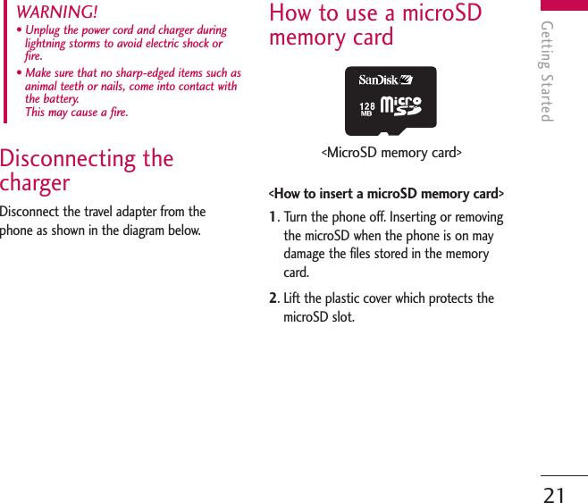 Disconnecting thechargerDisconnect the travel adapter from thephone as shown in the diagram below.How to use a microSDmemory card&lt;How to insert a microSD memory card&gt;1. Turn the phone off. Inserting or removingthe microSD when the phone is on maydamage the files stored in the memorycard.2. Lift the plastic cover which protects themicroSD slot.WARNING! • Unplug the power cord and charger duringlightning storms to avoid electric shock orfire.• Make sure that no sharp-edged items such asanimal teeth or nails, come into contact withthe battery. This may cause a fire.Getting Started21&lt;MicroSD memory card&gt;