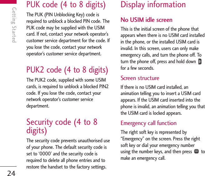 PUK code (4 to 8 digits)The PUK (PIN Unblocking Key) code isrequired to unblock a blocked PIN code. ThePUK code may be supplied with the USIMcard. If not, contact your network operator’scustomer service department for the code. Ifyou lose the code, contact your networkoperator’s customer service department.PUK2 code (4 to 8 digits)The PUK2 code, supplied with some USIMcards, is required to unblock a blocked PIN2code. If you lose the code, contact yournetwork operator’s customer servicedepartment.Security code (4 to 8digits)The security code prevents unauthorised useof your phone. The default security code isset to ‘0000’ and the security code isrequired to delete all phone entries and torestore the handset to the factory settings.Display informationNo USIM idle screenThis is the initial screen of the phone thatappears when there is no USIM card installedin the phone, or the installed USIM card isinvalid. In this screen, users can only makeemergency calls, and turn the phone off. Toturn the phone off, press and hold down for a few seconds.Screen structureIf there is no USIM card installed, ananimation telling you to insert a USIM cardappears. If the USIM card inserted into thephone is invalid, an animation telling you thatthe USIM card is locked appears.Emergency call functionThe right soft key is represented by“Emergency” on the screen. Press the rightsoft key or dial your emergency numberusing the number keys, and then press  tomake an emergency call.Getting Started24Getting Started