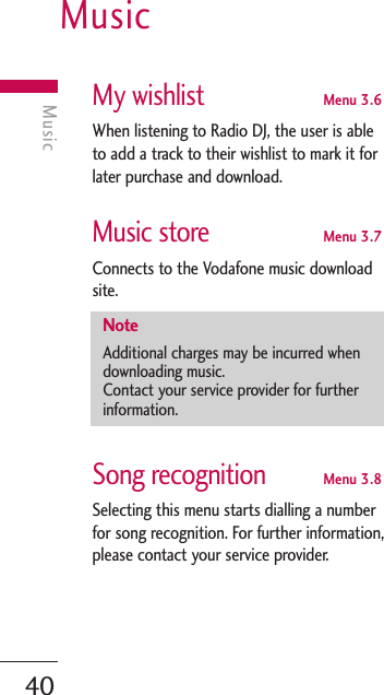 Music40MusicMy wishlistMenu 3.6When listening to Radio DJ, the user is ableto add a track to their wishlist to mark it forlater purchase and download.Music storeMenu 3.7Connects to the Vodafone music downloadsite.Song recognitionMenu 3.8Selecting this menu starts dialling a numberfor song recognition. For further information,please contact your service provider.NoteAdditional charges may be incurred whendownloading music.Contact your service provider for furtherinformation.
