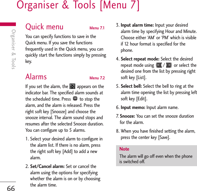 Organiser &amp; Tools [Menu 7]66Organiser &amp; ToolsQuick menu  Menu 7.1You can specify functions to save in theQuick menu. If you save the functionsfrequently used in the Quick menu, you canquickly start the functions simply by pressingkey.Alarms  Menu 7.2If you set the alarm, the  appears on theindicator bar. The specified alarm sounds atthe scheduled time. Press  to stop thealarm, and the alarm is released. Press theright soft key [Snooze] and choose thesnooze interval. The alarm sound stops andresumes after the selected Snooze duration.You can configure up to 5 alarms.1. Select your desired alarm to configure inthe alarm list. If there is no alarm, pressthe right soft key [Add] to add a newalarm.2. Set/Cancel alarm: Set or cancel thealarm using the options for specifyingwhether the alarm is on or by choosingthe alarm time.3. Input alarm time: Input your desiredalarm time by specifying Hour and Minute.Choose either ‘AM’ or ‘PM’ which is visibleif 12 hour format is specified for thephone.4. Select repeat mode: Select the desiredrepeat mode using  /  or select thedesired one from the list by pressing rightsoft key [List].5. Select bell: Select the bell to ring at thealarm time opening the list by pressing leftsoft key [Edit].6. Input memo: Input alarm name.7.   Snooze: You can set the snooze durationfor the alarm.8. When you have finished setting the alarm,press the center key [Save].NoteThe alarm will go off even when the phoneis switched off.