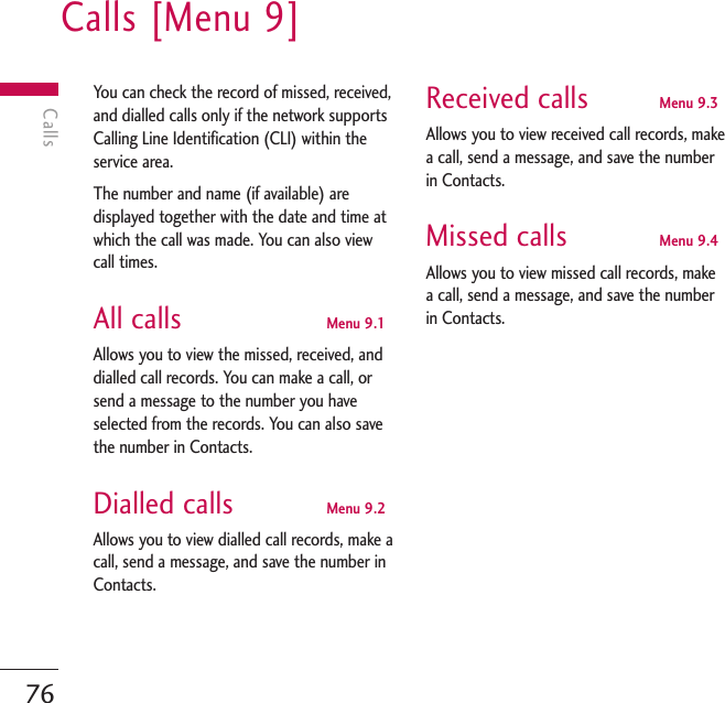 Calls [Menu 9]76CallsYou can check the record of missed, received,and dialled calls only if the network supportsCalling Line Identification (CLI) within theservice area.The number and name (if available) aredisplayed together with the date and time atwhich the call was made. You can also viewcall times.All calls Menu 9.1Allows you to view the missed, received, anddialled call records. You can make a call, orsend a message to the number you haveselected from the records. You can also savethe number in Contacts.Dialled calls Menu 9.2Allows you to view dialled call records, make acall, send a message, and save the number inContacts.Received calls Menu 9.3Allows you to view received call records, makea call, send a message, and save the numberin Contacts.Missed calls Menu 9.4Allows you to view missed call records, makea call, send a message, and save the numberin Contacts.