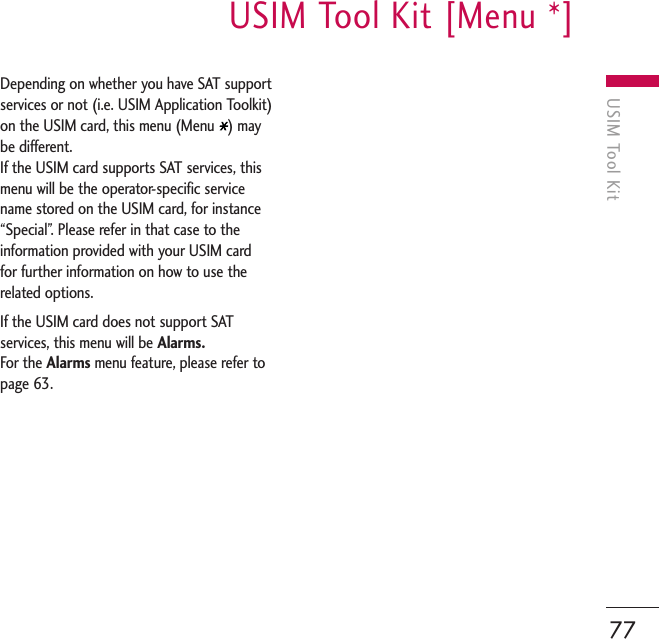 USIM Tool KitUSIM Tool Kit [Menu *]77Depending on whether you have SAT supportservices or not (i.e. USIM Application Toolkit)on the USIM card, this menu (Menu  ) maybe different.If the USIM card supports SAT services, thismenu will be the operator-specific servicename stored on the USIM card, for instance“Special”. Please refer in that case to theinformation provided with your USIM cardfor further information on how to use therelated options.If the USIM card does not support SATservices, this menu will be Alarms.For the Alarms menu feature, please refer topage 63. 