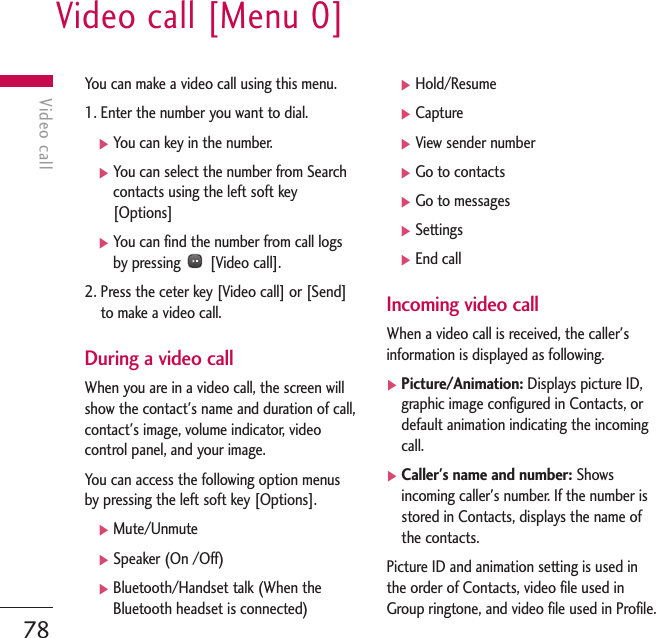 Video call [Menu 0]78Video callYou can make a video call using this menu. 1. Enter the number you want to dial.]You can key in the number.]You can select the number from Searchcontacts using the left soft key[Options]]You can find the number from call logsby pressing  [Video call].2. Press the ceter key [Video call] or [Send]to make a video call.During a video callWhen you are in a video call, the screen willshow the contact&apos;s name and duration of call,contact&apos;s image, volume indicator, videocontrol panel, and your image.You can access the following option menusby pressing the left soft key [Options].]Mute/Unmute]Speaker (On /Off)]Bluetooth/Handset talk (When theBluetooth headset is connected)]Hold/Resume]Capture]View sender number]Go to contacts]Go to messages]Settings]End callIncoming video callWhen a video call is received, the caller&apos;sinformation is displayed as following.]Picture/Animation: Displays picture ID,graphic image configured in Contacts, ordefault animation indicating the incomingcall.]Caller&apos;s name and number: Showsincoming caller&apos;s number. If the number isstored in Contacts, displays the name ofthe contacts.Picture ID and animation setting is used inthe order of Contacts, video file used inGroup ringtone, and video file used in Profile.