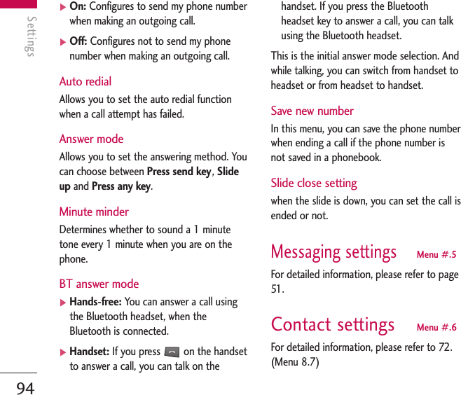 Settings94Settings]On: Configures to send my phone numberwhen making an outgoing call.]Off: Configures not to send my phonenumber when making an outgoing call.Auto redialAllows you to set the auto redial functionwhen a call attempt has failed.Answer modeAllows you to set the answering method. Youcan choose between Press send key, Slideup and Press any key.Minute minderDetermines whether to sound a 1 minutetone every 1 minute when you are on thephone.BT answer mode]Hands-free: You can answer a call usingthe Bluetooth headset, when theBluetooth is connected.]Handset: If you press  on the handsetto answer a call, you can talk on thehandset. If you press the Bluetoothheadset key to answer a call, you can talkusing the Bluetooth headset.This is the initial answer mode selection. Andwhile talking, you can switch from handset toheadset or from headset to handset.Save new numberIn this menu, you can save the phone numberwhen ending a call if the phone number isnot saved in a phonebook.Slide close setting when the slide is down, you can set the call isended or not.Messaging settingsMenu #.5For detailed information, please refer to page51 .Contact settings Menu #.6For detailed information, please refer to 72.(Menu 8.7)