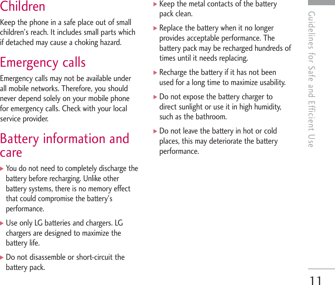 11Guidelines for Safe and Efficient UseChildrenKeep the phone in a safe place out of smallchildren&apos;s reach. It includes small parts whichif detached may cause a choking hazard.Emergency callsEmergency calls may not be available underall mobile networks. Therefore, you shouldnever depend solely on your mobile phonefor emergency calls. Check with your localservice provider.Battery information andcare]You do not need to completely discharge thebattery before recharging. Unlike otherbattery systems, there is no memory effectthat could compromise the battery&apos;sperformance.]Use only LG batteries and chargers. LGchargers are designed to maximize thebattery life.]Do not disassemble or short-circuit thebattery pack.]Keep the metal contacts of the batterypack clean.]Replace the battery when it no longerprovides acceptable performance. Thebattery pack may be recharged hundreds oftimes until it needs replacing.]Recharge the battery if it has not beenused for a long time to maximize usability.]Do not expose the battery charger todirect sunlight or use it in high humidity,such as the bathroom.]Do not leave the battery in hot or coldplaces, this may deteriorate the batteryperformance.