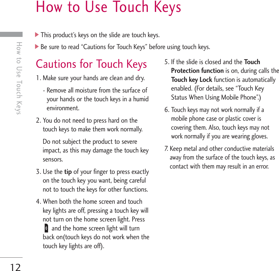 12How to Use Touch KeysCautions for Touch Keys1. Make sure your hands are clean and dry.- Remove all moisture from the surface ofyour hands or the touch keys in a humidenvironment.2. You do not need to press hard on thetouch keys to make them work normally.Do not subject the product to severeimpact, as this may damage the touch keysensors.3. Use the tip of your finger to press exactlyon the touch key you want, being carefulnot to touch the keys for other functions.4. When both the home screen and touchkey lights are off, pressing a touch key willnot turn on the home screen light. Pressand the home screen light will turnback on(touch keys do not work when thetouch key lights are off).5. If the slide is closed and the To u c hProtection function is on, during calls theTouch key Lock function is automaticallyenabled. (For details, see “Touch KeyStatus When Using Mobile Phone”.)6. Touch keys may not work normally if amobile phone case or plastic cover iscovering them. Also, touch keys may notwork normally if you are wearing gloves.7.  Keep metal and other conductive materialsaway from the surface of the touch keys, ascontact with them may result in an error.]This product’s keys on the slide are touch keys.]Be sure to read “Cautions for Touch Keys” before using touch keys.How to Use Touch Keys