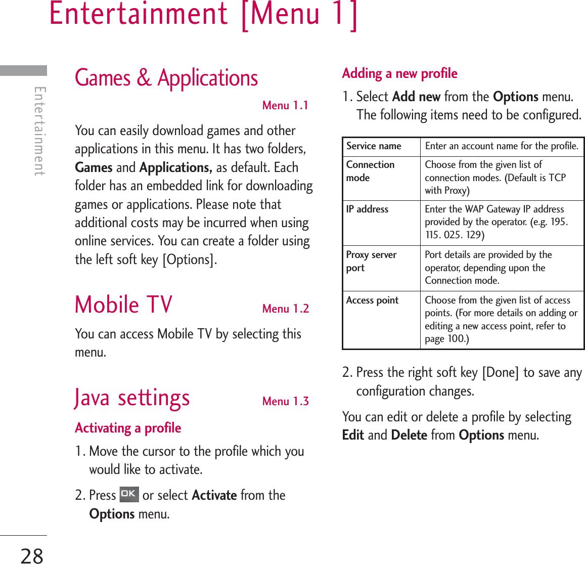 Entertainment [Menu 1]28Entertainment Games &amp; ApplicationsMenu 1.1You can easily download games and otherapplications in this menu. It has two folders,Games and Applications, as default. Eachfolder has an embedded link for downloadinggames or applications. Please note thatadditional costs may be incurred when usingonline services. You can create a folder usingthe left soft key [Options].Mobile TV Menu 1.2You can access Mobile TV by selecting thismenu. Java settings Menu 1.3Activating a profile1. Move the cursor to the profile which youwould like to activate.2. Press  or select Activate from theOptions menu.Adding a new profile 1. Select Add new from the Options menu.The following items need to be configured.2. Press the right soft key [Done] to save anyconfiguration changes.You can edit or delete a profile by selectingEdit and Delete from Options menu.Enter an account name for the profile.Service name Choose from the given list ofconnection modes. (Default is TCPwith Proxy)Connectionmode Enter the WAP Gateway IP addressprovided by the operator. (e.g. 195.115 .  0 25 .  129 )IP addressPort details are provided by theoperator, depending upon theConnection mode.Proxy serverport Choose from the given list of accesspoints. (For more details on adding orediting a new access point, refer topage 100.)Access point