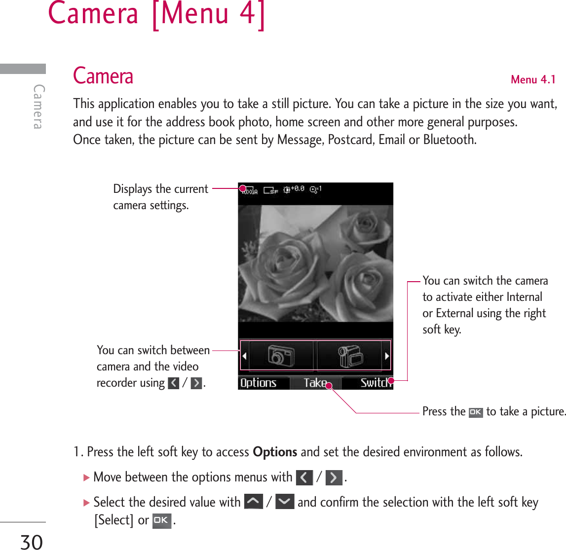 Camera [Menu 4]30CameraCameraMenu 4.1This application enables you to take a still picture. You can take a picture in the size you want,and use it for the address book photo, home screen and other more general purposes. Once taken, the picture can be sent by Message, Postcard, Email or Bluetooth.1. Press the left soft key to access Options and set the desired environment as follows. ]Move between the options menus with  /  .]Select the desired value with  /  and confirm the selection with the left soft key[Select] or  .Displays the currentcamera settings.You can switch betweencamera and the videorecorder using  /  .Press the  to take a picture. You can switch the camerato activate either Internalor External using the rightsoft key.
