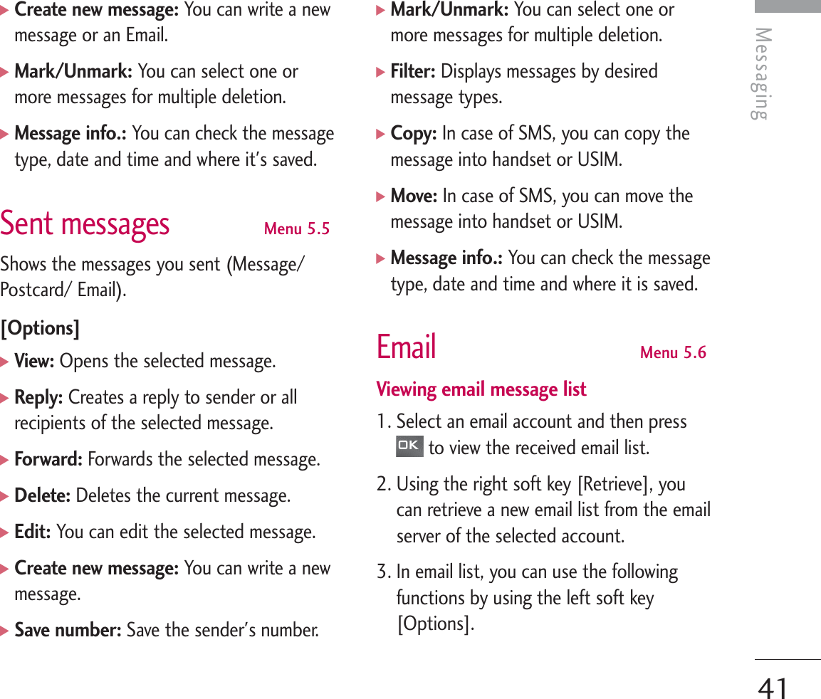 Messaging41]Create new message: You can write a newmessage or an Email.]Mark/Unmark: You can select one ormore messages for multiple deletion.]Message info.: You can check the messagetype, date and time and where it&apos;s saved.Sent messagesMenu 5.5Shows the messages you sent (Message/Postcard/ Email).[Options]]View: Opens the selected message.]Reply: Creates a reply to sender or allrecipients of the selected message.]Forward: Forwards the selected message.]Delete: Deletes the current message.]Edit: You can edit the selected message.]Create new message: You can write a newmessage.]Save number: Save the sender&apos;s number.]Mark/Unmark: You can select one ormore messages for multiple deletion.]Filter: Displays messages by desiredmessage types.]Copy: In case of SMS, you can copy themessage into handset or USIM. ]Move: In case of SMS, you can move themessage into handset or USIM.]Message info.: You can check the messagetype, date and time and where it is saved.EmailMenu 5.6Viewing email message list1. Select an email account and then pressto view the received email list.2. Using the right soft key [Retrieve], youcan retrieve a new email list from the emailserver of the selected account.3. In email list, you can use the followingfunctions by using the left soft key[Options].