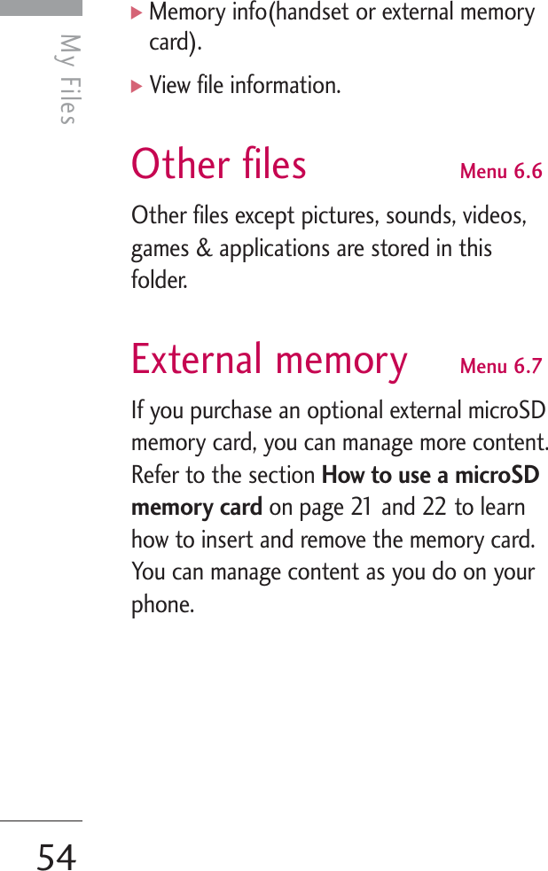 My Files54My Files]Memory info(handset or external memorycard).]View file information.Other files Menu 6.6Other files except pictures, sounds, videos,games &amp; applications are stored in thisfolder. External memory Menu 6.7If you purchase an optional external microSDmemory card, you can manage more content.Refer to the section How to use a microSDmemory card on page 21 and 22 to learnhow to insert and remove the memory card.You can manage content as you do on yourphone.