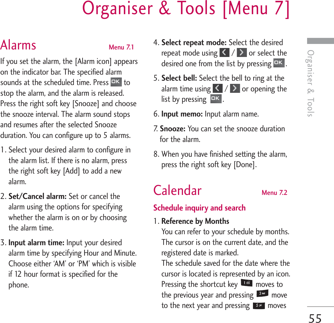 Organiser &amp; ToolsOrganiser &amp; Tools [Menu 7]55Alarms  Menu 7.1If you set the alarm, the [Alarm icon] appearson the indicator bar. The specified alarmsounds at the scheduled time. Press  tostop the alarm, and the alarm is released.Press the right soft key [Snooze] and choosethe snooze interval. The alarm sound stopsand resumes after the selected Snoozeduration. You can configure up to 5 alarms.1. Select your desired alarm to configure inthe alarm list. If there is no alarm, pressthe right soft key [Add] to add a newalarm.2. Set/Cancel alarm: Set or cancel thealarm using the options for specifyingwhether the alarm is on or by choosingthe alarm time.3. Input alarm time: Input your desiredalarm time by specifying Hour and Minute.Choose either ‘AM’ or ‘PM’ which is visibleif 12 hour format is specified for thephone.4. Select repeat mode: Select the desiredrepeat mode using  /  or select thedesired one from the list by pressing  .5. Select bell: Select the bell to ring at thealarm time using  /  or opening thelist by pressing   .6. Input memo: Input alarm name.7.   Snooze: You can set the snooze durationfor the alarm.8. When you have finished setting the alarm,press the right soft key [Done].Calendar  Menu 7.2Schedule inquiry and search1. Reference by MonthsYou can refer to your schedule by months.The cursor is on the current date, and theregistered date is marked. The schedule saved for the date where thecursor is located is represented by an icon.Pressing the shortcut key  moves tothe previous year and pressing  moveto the next year and pressing  moves