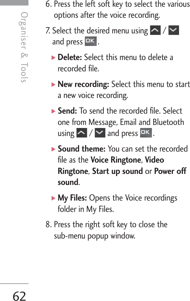 Organiser &amp; Tools62Organiser &amp; Tools6. Press the left soft key to select the variousoptions after the voice recording.7. Select the desired menu using  / and press  .]Delete: Select this menu to delete arecorded file.]New recording: Select this menu to starta new voice recording.]Send: To send the recorded file. Selectone from Message, Email and Bluetoothusing / and press .]Sound theme: You can set the recordedfile as the Voice Ringtone, VideoRingtone, Start up sound or Power offsound. ]My Files: Opens the Voice recordingsfolder in My Files.8. Press the right soft key to close the sub-menu popup window.
