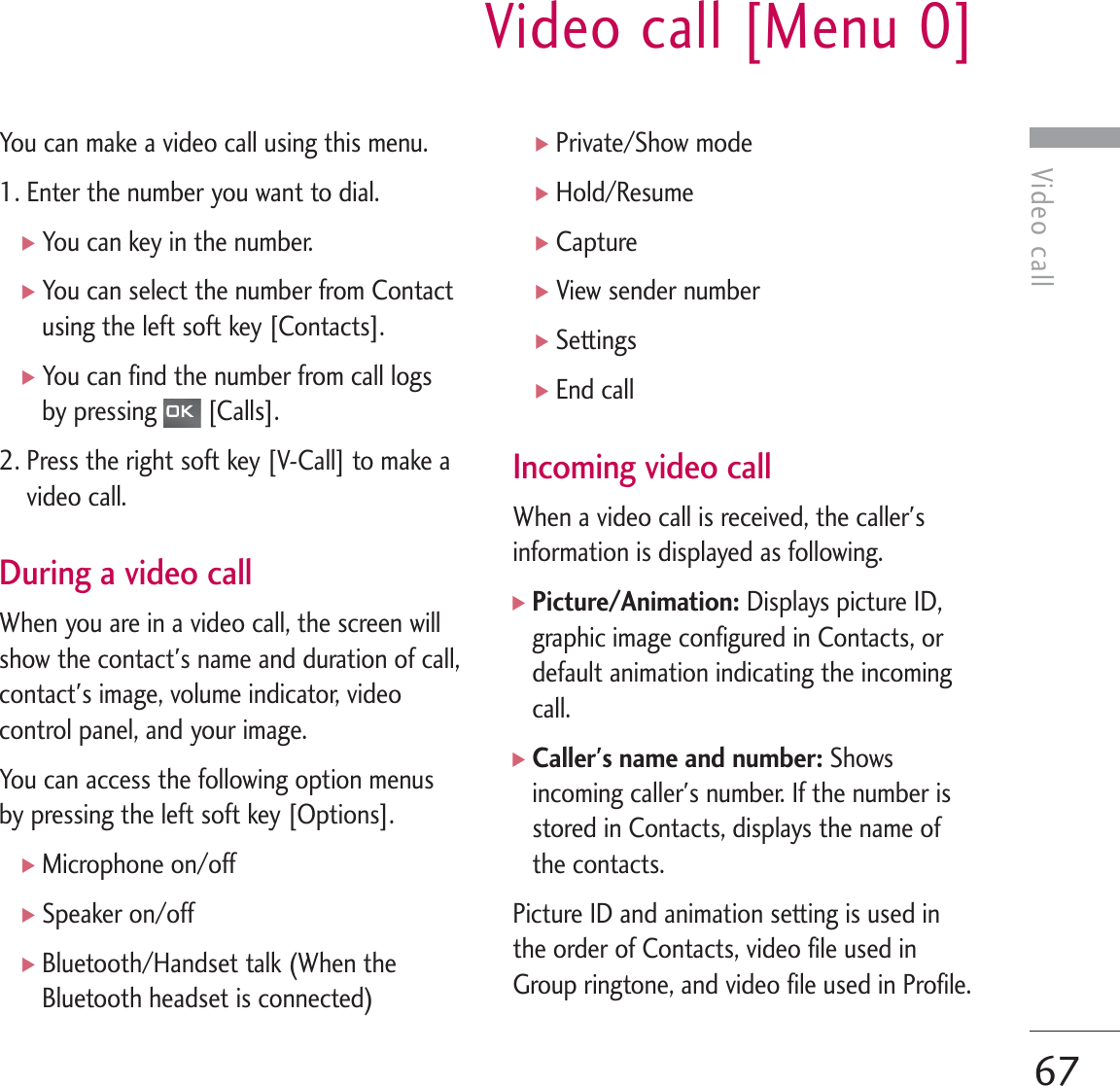 Video callVideo call [Menu 0]67You can make a video call using this menu. 1. Enter the number you want to dial.]You can key in the number.]You can select the number from Contactusing the left soft key [Contacts]. ]You can find the number from call logsby pressing  [Calls].2. Press the right soft key [V-Call] to make avideo call.During a video callWhen you are in a video call, the screen willshow the contact&apos;s name and duration of call,contact&apos;s image, volume indicator, videocontrol panel, and your image.You can access the following option menusby pressing the left soft key [Options].]Microphone on/off]Speaker on/off]Bluetooth/Handset talk (When theBluetooth headset is connected)]Private/Show mode]Hold/Resume]Capture]View sender number]Settings]End callIncoming video callWhen a video call is received, the caller&apos;sinformation is displayed as following.]Picture/Animation: Displays picture ID,graphic image configured in Contacts, ordefault animation indicating the incomingcall.]Caller&apos;s name and number: Showsincoming caller&apos;s number. If the number isstored in Contacts, displays the name ofthe contacts.Picture ID and animation setting is used inthe order of Contacts, video file used inGroup ringtone, and video file used in Profile.