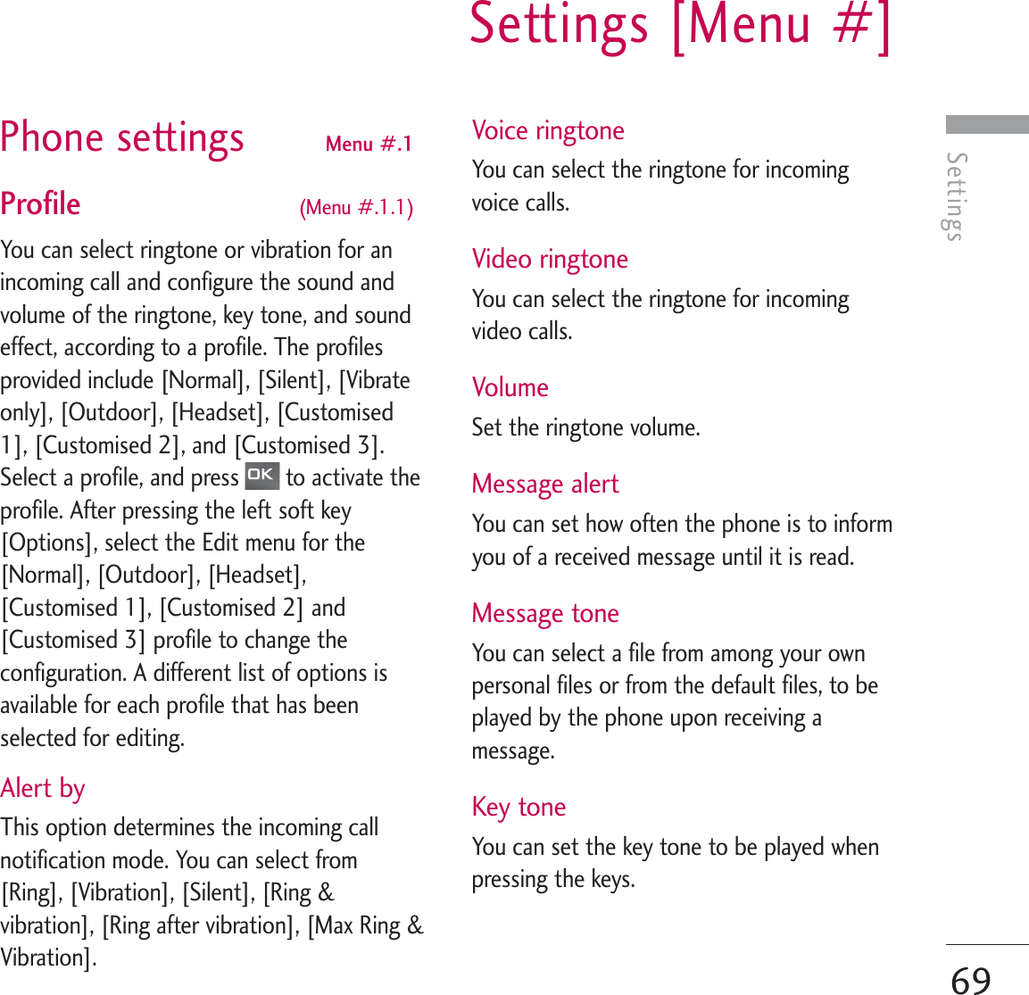 SettingsSettings [Menu #]69Phone settings Menu #.1 Profile  (Menu #.1.1)You can select ringtone or vibration for anincoming call and configure the sound andvolume of the ringtone, key tone, and soundeffect, according to a profile. The profilesprovided include [Normal], [Silent], [Vibrateonly], [Outdoor], [Headset], [Customised1], [Customised 2], and [Customised 3].Select a profile, and press  to activate theprofile. After pressing the left soft key[Options], select the Edit menu for the[Normal], [Outdoor], [Headset],[Customised 1], [Customised 2] and[Customised 3] profile to change theconfiguration. A different list of options isavailable for each profile that has beenselected for editing.Alert byThis option determines the incoming callnotification mode. You can select from[Ring], [Vibration], [Silent], [Ring &amp;vibration], [Ring after vibration], [Max Ring &amp;Vibration].Voice ringtoneYou can select the ringtone for incomingvoice calls.Video ringtoneYou can select the ringtone for incomingvideo calls.VolumeSet the ringtone volume.Message alertYou can set how often the phone is to informyou of a received message until it is read.Message toneYou can select a file from among your ownpersonal files or from the default files, to beplayed by the phone upon receiving amessage.Key toneYou can set the key tone to be played whenpressing the keys.