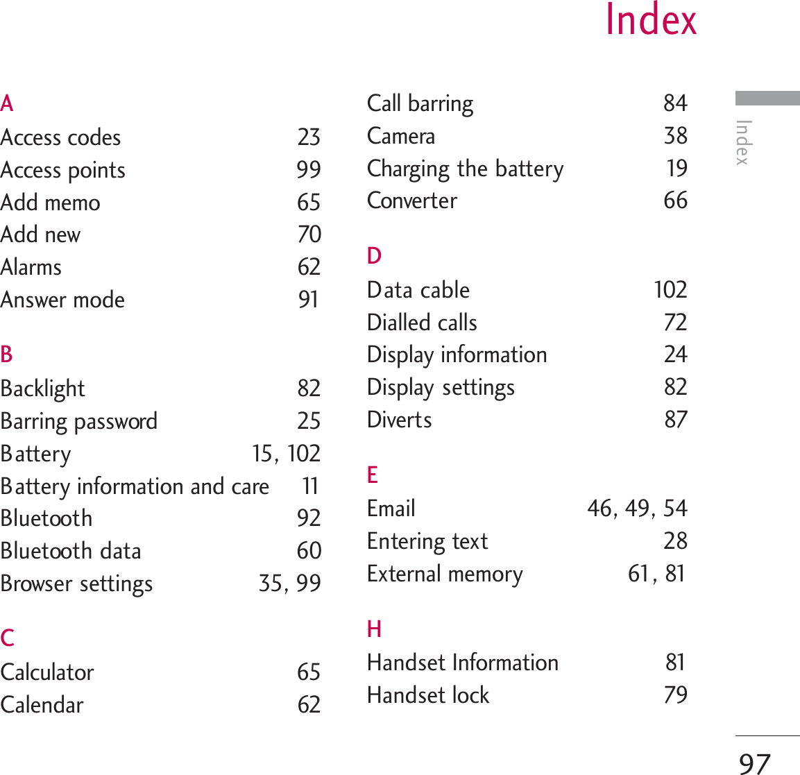 IndexIndex97AAccess codes  23Access points  99Add memo  65Add new  70Alarms 62Answer mode  91BBacklight 82Barring password  25Battery 15, 102Battery information and care  11Bluetooth 92Bluetooth data 60Browser settings  35, 99CCalculator 65Calendar 62Call barring  84Camera 38Charging the battery  19Converter 66DData cable  102Dialled calls  72Display information  24Display settings 82Diverts 87EEmail  46, 49, 54Entering text  28External memory  61, 81HHandset Information 81Handset lock  79
