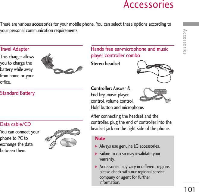 AccessoriesAccessories101There are various accessories for your mobile phone. You can select these options according toyour personal communication requirements.Travel Adapter This charger allowsyou to charge thebattery while awayfrom home or youroffice.Standard Battery Data cable/CD You can connect yourphone to PC toexchange the databetween them. Hands free ear-microphone and musicplayer controller combo Stereo headsetController: Answer &amp;End key, music playercontrol, volume control,Hold button and microphone.After connecting the headset and thecontroller, plug the end of controller into theheadset jack on the right side of the phone.Note] Always use genuine LG accessories.] Failure to do so may invalidate yourwarranty.] Accessories may vary in different regions:please check with our regional servicecompany or agent for furtherinformation.