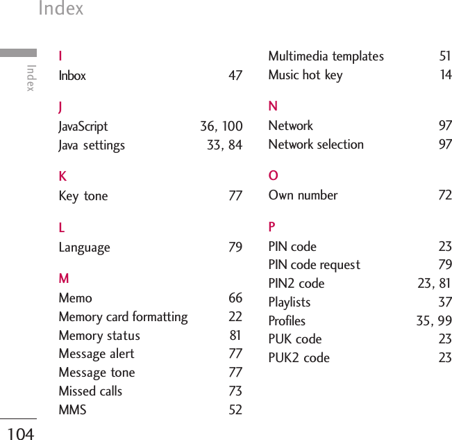 Index104IndexIInbox 47JJavaScript 36, 100Java settings 33, 84KKey tone  77LLanguage 79MMemo 66Memory card formatting 22Memory status 81Message alert  77Message tone 77Missed calls  73MMS 52Multimedia templates 51Music hot key  14NNetwork 97Network selection  97OOwn number 72PPIN code  23PIN code request 79PIN2 code  23, 81Playlists 37Profiles 35, 99PUK code  23PUK2 code  23