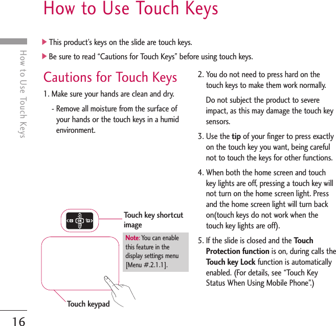 16How to Use Touch KeysCautions for Touch Keys1. Make sure your hands are clean and dry.- Remove all moisture from the surface ofyour hands or the touch keys in a humidenvironment.2. You do not need to press hard on thetouch keys to make them work normally.Do not subject the product to severeimpact, as this may damage the touch keysensors.3. Use the tip of your finger to press exactlyon the touch key you want, being carefulnot to touch the keys for other functions.4. When both the home screen and touchkey lights are off, pressing a touch key willnot turn on the home screen light. Pressand the home screen light will turn backon(touch keys do not work when thetouch key lights are off).5. If the slide is closed and the TouchProtection function is on, during calls theTouch key Lock function is automaticallyenabled. (For details, see “Touch KeyStatus When Using Mobile Phone”.)]This product’s keys on the slide are touch keys.]Be sure to read “Cautions for Touch Keys” before using touch keys.How to Use Touch KeysTouch keypadTouch key shortcutimageNote:You can enable this feature in thedisplay settings menu[Menu #.2.1.1].