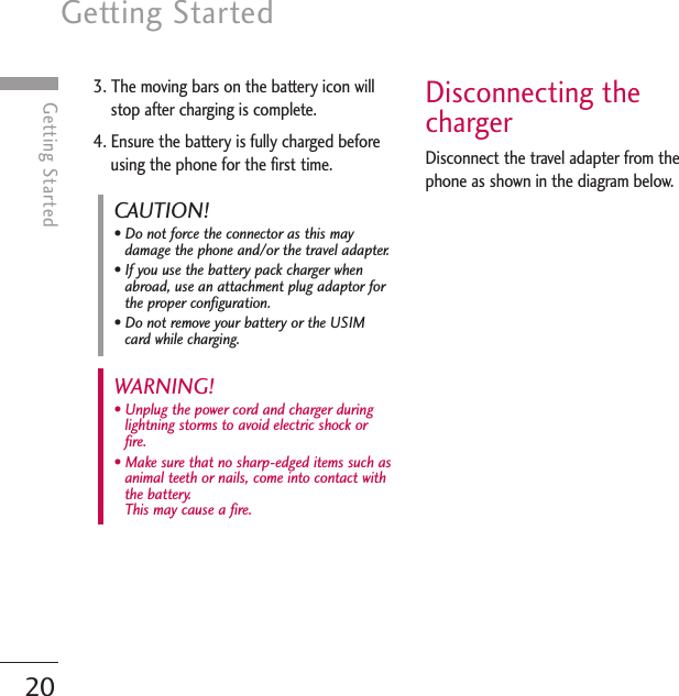 Getting Started20Getting Started3. The moving bars on the battery icon willstop after charging is complete.4. Ensure the battery is fully charged beforeusing the phone for the first time.Disconnecting thechargerDisconnect the travel adapter from thephone as shown in the diagram below.WARNING! • Unplug the power cord and charger duringlightning storms to avoid electric shock orfire.• Make sure that no sharp-edged items such asanimal teeth or nails, come into contact withthe battery. This may cause a fire.CAUTION!• Do not force the connector as this maydamage the phone and/or the travel adapter.• If you use the battery pack charger whenabroad, use an attachment plug adaptor forthe proper configuration.• Do not remove your battery or the USIMcard while charging.